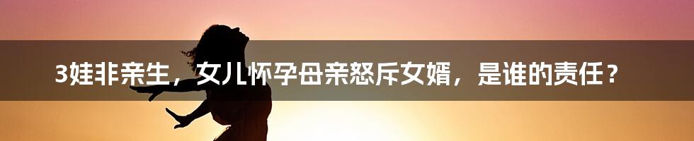 3娃非亲生，女儿怀孕母亲怒斥女婿，是谁的责任？