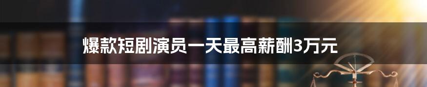 爆款短剧演员一天最高薪酬3万元