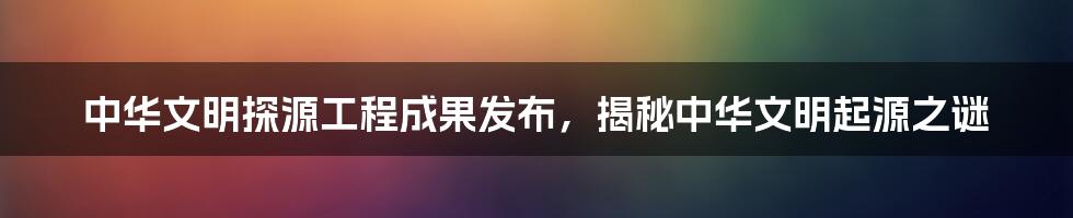 中华文明探源工程成果发布，揭秘中华文明起源之谜