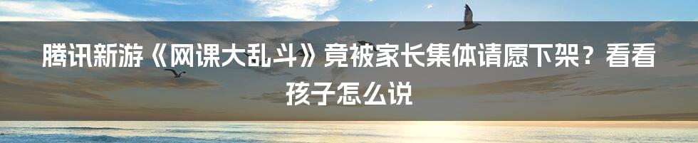 腾讯新游《网课大乱斗》竟被家长集体请愿下架？看看孩子怎么说