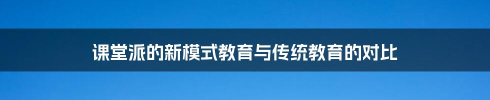 课堂派的新模式教育与传统教育的对比