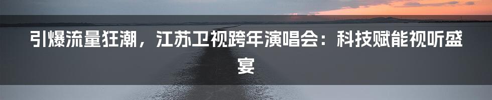 引爆流量狂潮，江苏卫视跨年演唱会：科技赋能视听盛宴