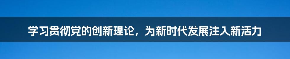 学习贯彻党的创新理论，为新时代发展注入新活力