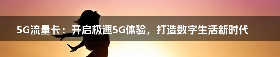 5G流量卡：开启极速5G体验，打造数字生活新时代