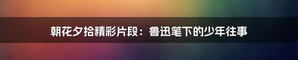 朝花夕拾精彩片段：鲁迅笔下的少年往事