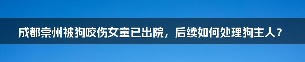 成都崇州被狗咬伤女童已出院，后续如何处理狗主人？