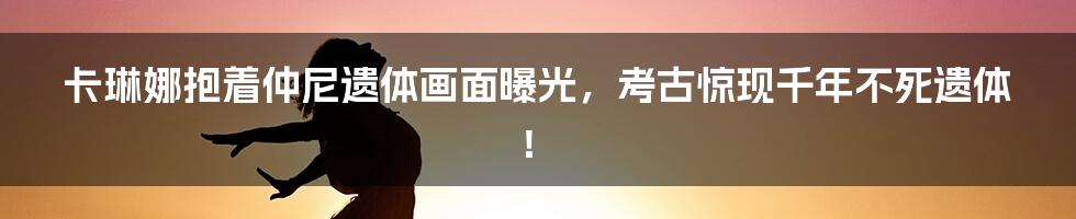 卡琳娜抱着仲尼遗体画面曝光，考古惊现千年不死遗体！