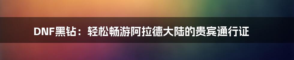 DNF黑钻：轻松畅游阿拉德大陆的贵宾通行证