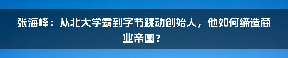 张海峰：从北大学霸到字节跳动创始人，他如何缔造商业帝国？