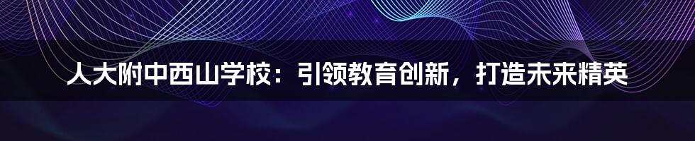 人大附中西山学校：引领教育创新，打造未来精英