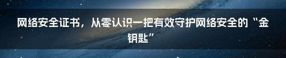 网络安全证书，从零认识一把有效守护网络安全的“金钥匙”