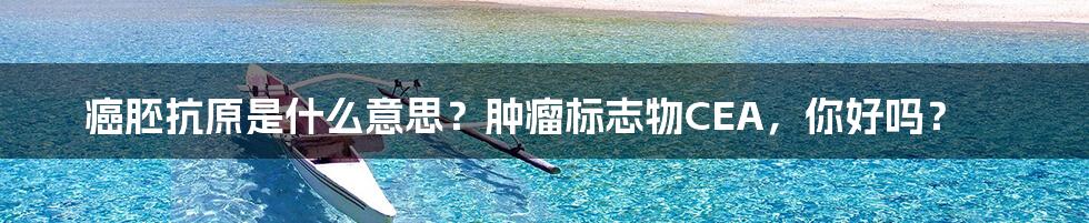 癌胚抗原是什么意思？肿瘤标志物CEA，你好吗？