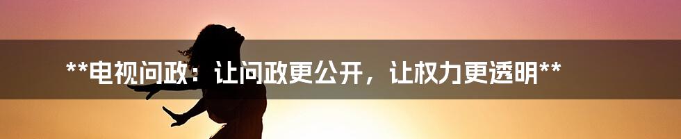 **电视问政：让问政更公开，让权力更透明**