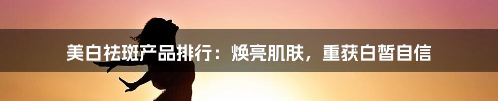 美白祛斑产品排行：焕亮肌肤，重获白皙自信