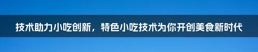 技术助力小吃创新，特色小吃技术为你开创美食新时代