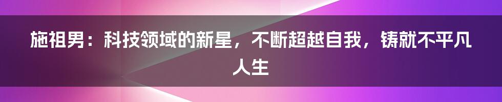 施祖男：科技领域的新星，不断超越自我，铸就不平凡人生