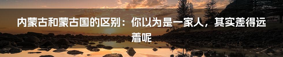 内蒙古和蒙古国的区别：你以为是一家人，其实差得远着呢