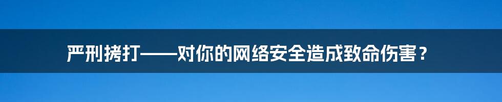 严刑拷打——对你的网络安全造成致命伤害？