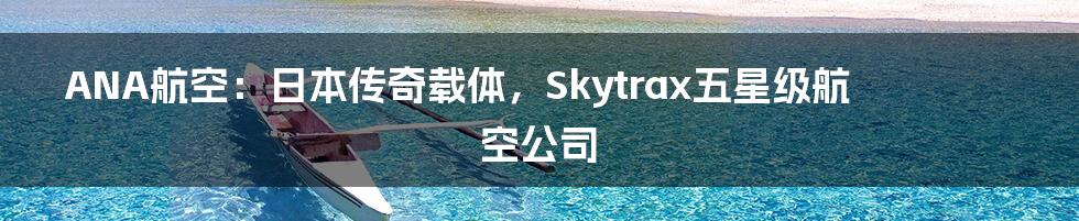 ANA航空：日本传奇载体，Skytrax五星级航空公司