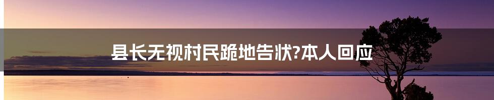 县长无视村民跪地告状?本人回应