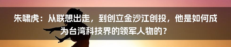 朱啸虎：从联想出走，到创立金沙江创投，他是如何成为台湾科技界的领军人物的？