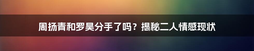 周扬青和罗昊分手了吗？揭秘二人情感现状