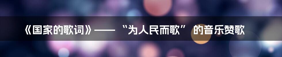 《国家的歌词》—— “为人民而歌” 的音乐赞歌