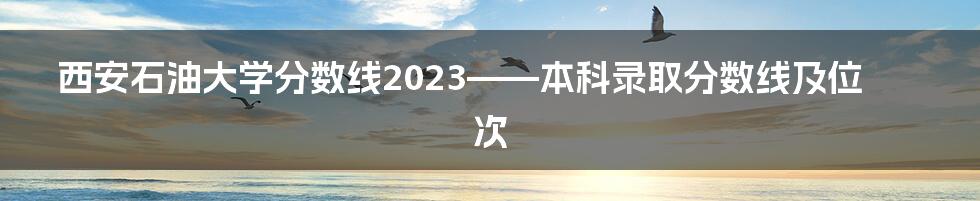 西安石油大学分数线2023——本科录取分数线及位次