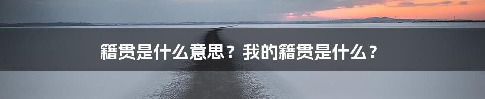 籍贯是什么意思？我的籍贯是什么？