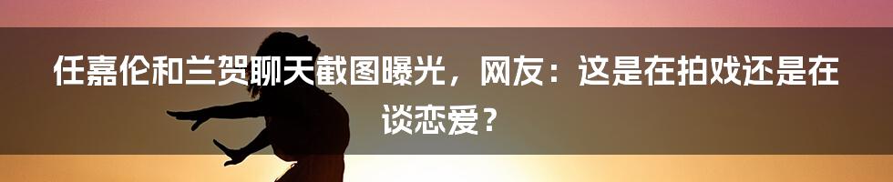 任嘉伦和兰贺聊天截图曝光，网友：这是在拍戏还是在谈恋爱？