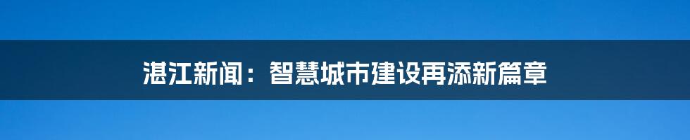 湛江新闻：智慧城市建设再添新篇章