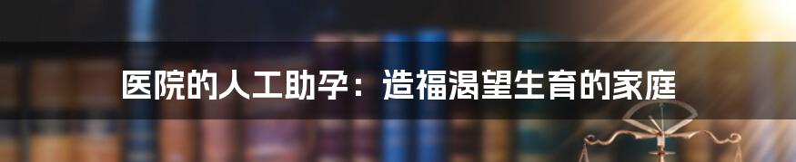 医院的人工助孕：造福渴望生育的家庭