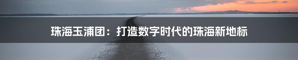 珠海玉浦团：打造数字时代的珠海新地标