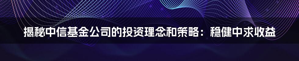 揭秘中信基金公司的投资理念和策略：稳健中求收益