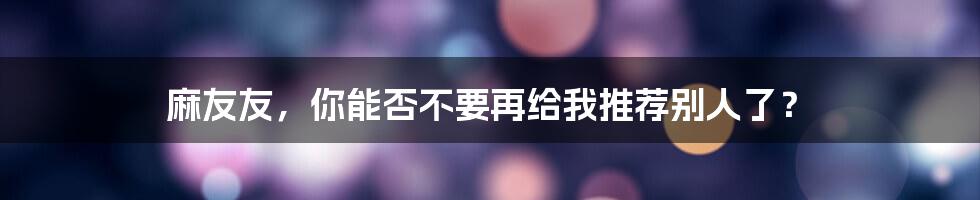 麻友友，你能否不要再给我推荐别人了？