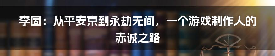 李固：从平安京到永劫无间，一个游戏制作人的赤诚之路