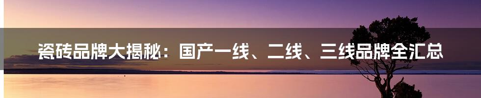 瓷砖品牌大揭秘：国产一线、二线、三线品牌全汇总