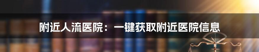 附近人流医院：一键获取附近医院信息