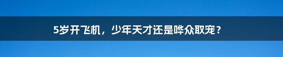 5岁开飞机，少年天才还是哗众取宠？