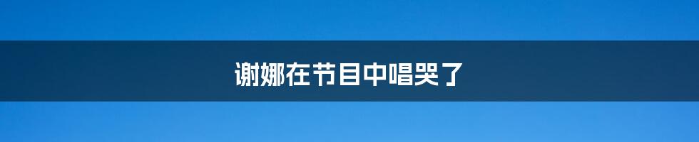 谢娜在节目中唱哭了