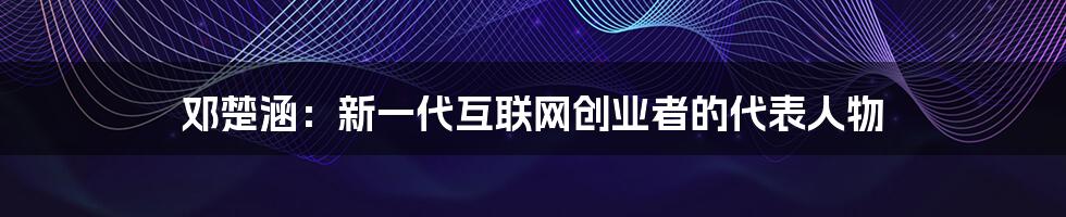 邓楚涵：新一代互联网创业者的代表人物