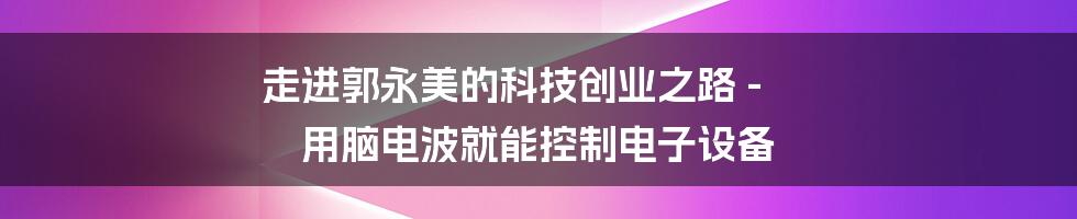 走进郭永美的科技创业之路 - 用脑电波就能控制电子设备