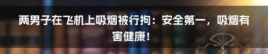 两男子在飞机上吸烟被行拘：安全第一，吸烟有害健康！