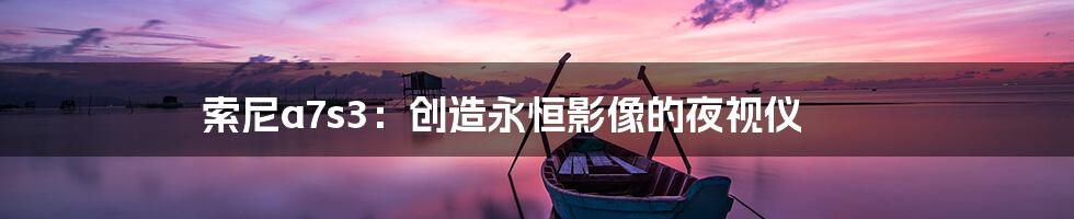 索尼a7s3：创造永恒影像的夜视仪