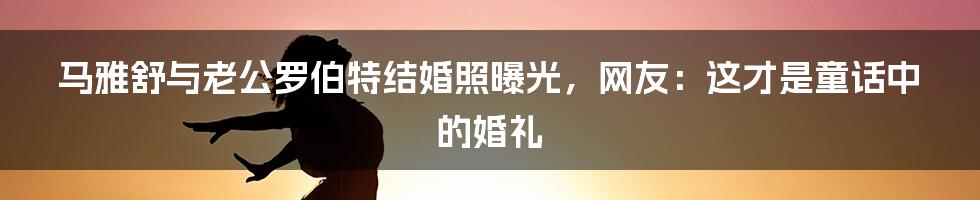 马雅舒与老公罗伯特结婚照曝光，网友：这才是童话中的婚礼