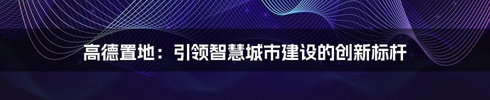 高德置地：引领智慧城市建设的创新标杆