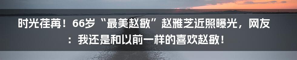 时光荏苒！66岁“最美赵敏”赵雅芝近照曝光，网友：我还是和以前一样的喜欢赵敏！