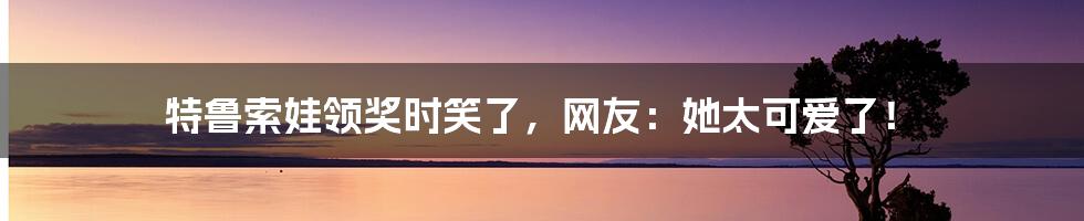 特鲁索娃领奖时笑了，网友：她太可爱了！