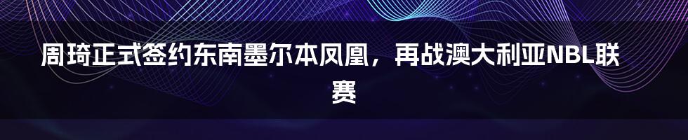 周琦正式签约东南墨尔本凤凰，再战澳大利亚NBL联赛