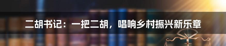 二胡书记：一把二胡，唱响乡村振兴新乐章